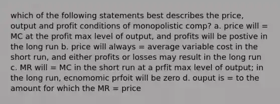 which of the following statements best describes the price, output and profit conditions of monopolistic comp? a. price will = MC at the profit max level of output, and profits will be postive in the long run b. price will always = average variable cost in the short run, and either profits or losses may result in the long run c. MR will = MC in the short run at a prfit max level of output; in the long run, ecnomomic prfoit will be zero d. ouput is = to the amount for which the MR = price