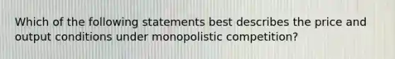 Which of the following statements best describes the price and output conditions under monopolistic competition?