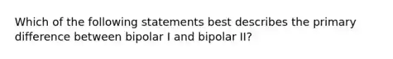 Which of the following statements best describes the primary difference between bipolar I and bipolar II?