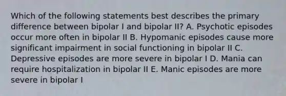 Which of the following statements best describes the primary difference between bipolar I and bipolar II? A. Psychotic episodes occur more often in bipolar II B. Hypomanic episodes cause more significant impairment in social functioning in bipolar II C. Depressive episodes are more severe in bipolar I D. Mania can require hospitalization in bipolar II E. Manic episodes are more severe in bipolar I