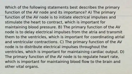 Which of the following statements best describes the primary function of the AV node and its importance? A) The primary function of the AV node is to initiate electrical impulses and stimulate <a href='https://www.questionai.com/knowledge/kya8ocqc6o-the-heart' class='anchor-knowledge'>the heart</a> to contract, which is important for maintaining blood pressure. B) The primary function of the AV node is to delay electrical impulses from the atria and transmit them to the ventricles, which is important for coordinating atrial and ventricular contractions. C) The primary function of the AV node is to distribute electrical impulses throughout the ventricles, which is important for maintaining <a href='https://www.questionai.com/knowledge/kyxUJGvw35-cardiac-output' class='anchor-knowledge'>cardiac output</a>. D) The primary function of the AV node is to regulate heart rate, which is important for maintaining blood flow to <a href='https://www.questionai.com/knowledge/kLMtJeqKp6-the-brain' class='anchor-knowledge'>the brain</a> and other vital organs.