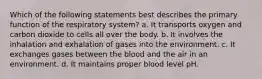 Which of the following statements best describes the primary function of the respiratory system? a. It transports oxygen and carbon dioxide to cells all over the body. b. It involves the inhalation and exhalation of gases into the environment. c. It exchanges gases between the blood and the air in an environment. d. It maintains proper blood level pH.