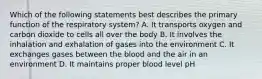 Which of the following statements best describes the primary function of the respiratory system? A. It transports oxygen and carbon dioxide to cells all over the body B. It involves the inhalation and exhalation of gases into the environment C. It exchanges gases between the blood and the air in an environment D. It maintains proper blood level pH