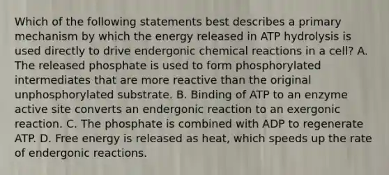 Which of the following statements best describes a primary mechanism by which the energy released in ATP hydrolysis is used directly to drive endergonic chemical reactions in a cell? A. The released phosphate is used to form phosphorylated intermediates that are more reactive than the original unphosphorylated substrate. B. Binding of ATP to an enzyme active site converts an endergonic reaction to an exergonic reaction. C. The phosphate is combined with ADP to regenerate ATP. D. Free energy is released as heat, which speeds up the rate of endergonic reactions.