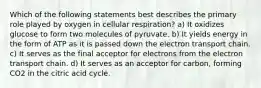 Which of the following statements best describes the primary role played by oxygen in cellular respiration? a) It oxidizes glucose to form two molecules of pyruvate. b) It yields energy in the form of ATP as it is passed down the electron transport chain. c) It serves as the final acceptor for electrons from the electron transport chain. d) It serves as an acceptor for carbon, forming CO2 in the citric acid cycle.