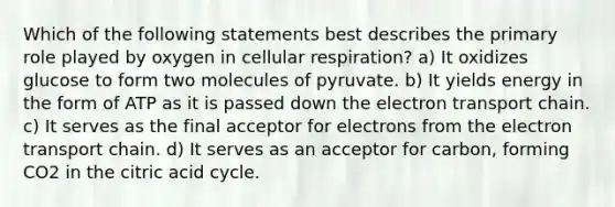 Which of the following statements best describes the primary role played by oxygen in <a href='https://www.questionai.com/knowledge/k1IqNYBAJw-cellular-respiration' class='anchor-knowledge'>cellular respiration</a>? a) It oxidizes glucose to form two molecules of pyruvate. b) It yields energy in the form of ATP as it is passed down <a href='https://www.questionai.com/knowledge/k57oGBr0HP-the-electron-transport-chain' class='anchor-knowledge'>the electron transport chain</a>. c) It serves as the final acceptor for electrons from the electron transport chain. d) It serves as an acceptor for carbon, forming CO2 in the citric acid cycle.