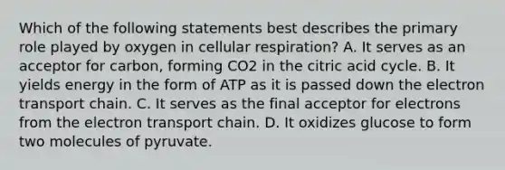 Which of the following statements best describes the primary role played by oxygen in cellular respiration? A. It serves as an acceptor for carbon, forming CO2 in the citric acid cycle. B. It yields energy in the form of ATP as it is passed down the electron transport chain. C. It serves as the final acceptor for electrons from the electron transport chain. D. It oxidizes glucose to form two molecules of pyruvate.