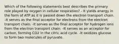 Which of the following statements best describes the primary role played by oxygen in cellular respiration? - It yields energy in the form of ATP as it is passed down the electron transport chain. -It serves as the final acceptor for electrons from the electron transport chain. -It serves as the final acceptor for hydrogen ions from the electron transport chain. -It serves as an acceptor for carbon, forming CO2 in the citric acid cycle. -It oxidizes glucose to form two molecules of pyruvate.