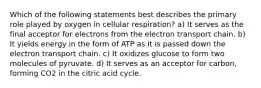 Which of the following statements best describes the primary role played by oxygen in cellular respiration? a) It serves as the final acceptor for electrons from the electron transport chain. b) It yields energy in the form of ATP as it is passed down the electron transport chain. c) It oxidizes glucose to form two molecules of pyruvate. d) It serves as an acceptor for carbon, forming CO2 in the citric acid cycle.