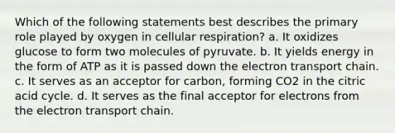 Which of the following statements best describes the primary role played by oxygen in cellular respiration? a. It oxidizes glucose to form two molecules of pyruvate. b. It yields energy in the form of ATP as it is passed down the electron transport chain. c. It serves as an acceptor for carbon, forming CO2 in the citric acid cycle. d. It serves as the final acceptor for electrons from the electron transport chain.