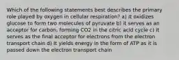 Which of the following statements best describes the primary role played by oxygen in cellular respiration? a) It oxidizes glucose to form two molecules of pyruvate b) it serves as an acceptor for carbon, forming CO2 in the citric acid cycle c) it serves as the final acceptor for electrons from the electron transport chain d) It yields energy in the form of ATP as it is passed down the electron transport chain