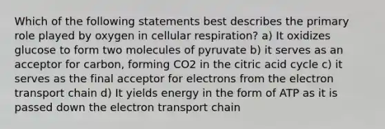 Which of the following statements best describes the primary role played by oxygen in cellular respiration? a) It oxidizes glucose to form two molecules of pyruvate b) it serves as an acceptor for carbon, forming CO2 in the citric acid cycle c) it serves as the final acceptor for electrons from the electron transport chain d) It yields energy in the form of ATP as it is passed down the electron transport chain