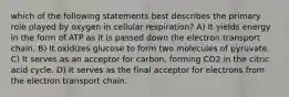 which of the following statements best describes the primary role played by oxygen in cellular respiration? A) It yields energy in the form of ATP as it is passed down the electron transport chain. B) It oxidizes glucose to form two molecules of pyruvate. C) It serves as an acceptor for carbon, forming CO2 in the citric acid cycle. D) It serves as the final acceptor for electrons from the electron transport chain.