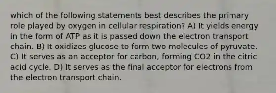 which of the following statements best describes the primary role played by oxygen in cellular respiration? A) It yields energy in the form of ATP as it is passed down the electron transport chain. B) It oxidizes glucose to form two molecules of pyruvate. C) It serves as an acceptor for carbon, forming CO2 in the citric acid cycle. D) It serves as the final acceptor for electrons from the electron transport chain.