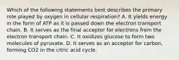 Which of the following statements best describes the primary role played by oxygen in cellular respiration? A. It yields energy in the form of ATP as it is passed down the electron transport chain. B. It serves as the final acceptor for electrons from the electron transport chain. C. It oxidizes glucose to form two molecules of pyruvate. D. It serves as an acceptor for carbon, forming CO2 in the citric acid cycle.