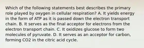 Which of the following statements best describes the primary role played by oxygen in cellular respiration? A. It yields energy in the form of ATP as it is passed down the electron transport chain. B. It serves as the final acceptor for electrons from the electron transport chain. C. It oxidizes glucose to form two molecules of pyruvate. D. It serves as an acceptor for carbon, forming CO2 in the citric acid cycle.