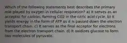 Which of the following statements best describes the primary role played by oxygen in cellular respiration? a) It serves as an acceptor for carbon, forming CO2 in the citric acid cycle. b) It yields energy in the form of ATP as it is passed down the electron transport chain. c) It serves as the final acceptor for electrons from the electron transport chain. d) It oxidizes glucose to form two molecules of pyruvate.