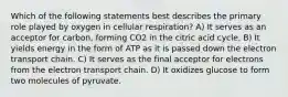 Which of the following statements best describes the primary role played by oxygen in cellular respiration? A) It serves as an acceptor for carbon, forming CO2 in the citric acid cycle. B) It yields energy in the form of ATP as it is passed down the electron transport chain. C) It serves as the final acceptor for electrons from the electron transport chain. D) It oxidizes glucose to form two molecules of pyruvate.