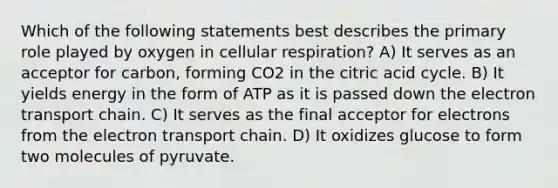 Which of the following statements best describes the primary role played by oxygen in cellular respiration? A) It serves as an acceptor for carbon, forming CO2 in the citric acid cycle. B) It yields energy in the form of ATP as it is passed down <a href='https://www.questionai.com/knowledge/k57oGBr0HP-the-electron-transport-chain' class='anchor-knowledge'>the electron transport chain</a>. C) It serves as the final acceptor for electrons from the electron transport chain. D) It oxidizes glucose to form two molecules of pyruvate.