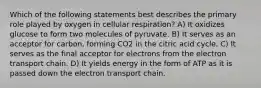 Which of the following statements best describes the primary role played by oxygen in cellular respiration? A) It oxidizes glucose to form two molecules of pyruvate. B) It serves as an acceptor for carbon, forming CO2 in the citric acid cycle. C) It serves as the final acceptor for electrons from the electron transport chain. D) It yields energy in the form of ATP as it is passed down the electron transport chain.