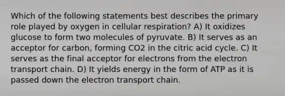 Which of the following statements best describes the primary role played by oxygen in cellular respiration? A) It oxidizes glucose to form two molecules of pyruvate. B) It serves as an acceptor for carbon, forming CO2 in the citric acid cycle. C) It serves as the final acceptor for electrons from the electron transport chain. D) It yields energy in the form of ATP as it is passed down the electron transport chain.