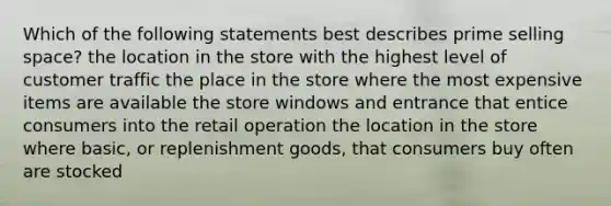 Which of the following statements best describes prime selling space? the location in the store with the highest level of customer traffic the place in the store where the most expensive items are available the store windows and entrance that entice consumers into the retail operation the location in the store where basic, or replenishment goods, that consumers buy often are stocked