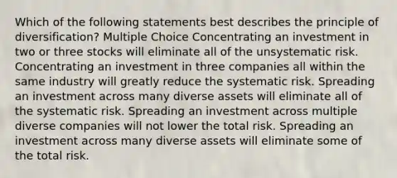 Which of the following statements best describes the principle of diversification? Multiple Choice Concentrating an investment in two or three stocks will eliminate all of the unsystematic risk. Concentrating an investment in three companies all within the same industry will greatly reduce the systematic risk. Spreading an investment across many diverse assets will eliminate all of the systematic risk. Spreading an investment across multiple diverse companies will not lower the total risk. Spreading an investment across many diverse assets will eliminate some of the total risk.