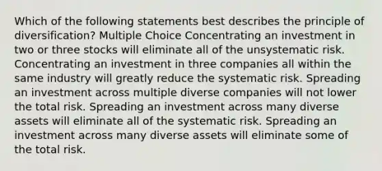 Which of the following statements best describes the principle of diversification? Multiple Choice Concentrating an investment in two or three stocks will eliminate all of the unsystematic risk. Concentrating an investment in three companies all within the same industry will greatly reduce the systematic risk. Spreading an investment across multiple diverse companies will not lower the total risk. Spreading an investment across many diverse assets will eliminate all of the systematic risk. Spreading an investment across many diverse assets will eliminate some of the total risk.