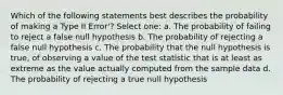 Which of the following statements best describes the probability of making a Type II Error'? Select one: a. The probability of failing to reject a false null hypothesis b. The probability of rejecting a false null hypothesis c. The probability that the null hypothesis is true, of observing a value of the test statistic that is at least as extreme as the value actually computed from the sample data d. The probability of rejecting a true null hypothesis