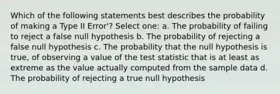 Which of the following statements best describes the probability of making a Type II Error'? Select one: a. The probability of failing to reject a false null hypothesis b. The probability of rejecting a false null hypothesis c. The probability that the null hypothesis is true, of observing a value of the test statistic that is at least as extreme as the value actually computed from the sample data d. The probability of rejecting a true null hypothesis