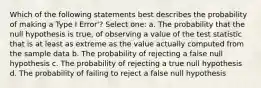 Which of the following statements best describes the probability of making a Type I Error'? Select one: a. The probability that the null hypothesis is true, of observing a value of the test statistic that is at least as extreme as the value actually computed from the sample data b. The probability of rejecting a false null hypothesis c. The probability of rejecting a true null hypothesis d. The probability of failing to reject a false null hypothesis