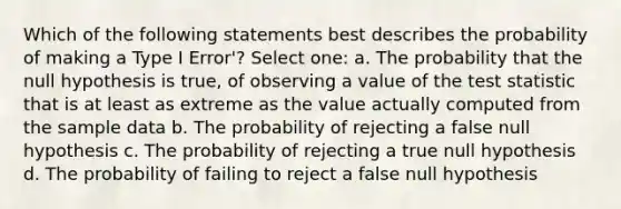 Which of the following statements best describes the probability of making a Type I Error'? Select one: a. The probability that the null hypothesis is true, of observing a value of the test statistic that is at least as extreme as the value actually computed from the sample data b. The probability of rejecting a false null hypothesis c. The probability of rejecting a true null hypothesis d. The probability of failing to reject a false null hypothesis