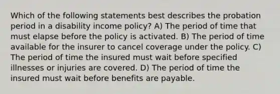 Which of the following statements best describes the probation period in a disability income policy? A) The period of time that must elapse before the policy is activated. B) The period of time available for the insurer to cancel coverage under the policy. C) The period of time the insured must wait before specified illnesses or injuries are covered. D) The period of time the insured must wait before benefits are payable.