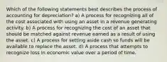 Which of the following statements best describes the process of accounting for depreciation? a) A process for recognizing all of the cost associated with using an asset in a revenue generating activity. b) A process for recognizing the cost of an asset that should be matched against revenue earned as a result of using the asset. c) A process for setting aside cash so funds will be available to replace the asset. d) A process that attempts to recognize loss in economic value over a period of time.