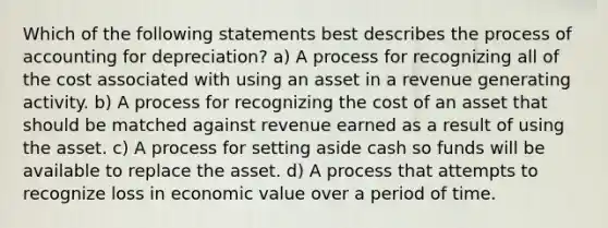 Which of the following statements best describes the process of accounting for depreciation? a) A process for recognizing all of the cost associated with using an asset in a revenue generating activity. b) A process for recognizing the cost of an asset that should be matched against revenue earned as a result of using the asset. c) A process for setting aside cash so funds will be available to replace the asset. d) A process that attempts to recognize loss in economic value over a period of time.