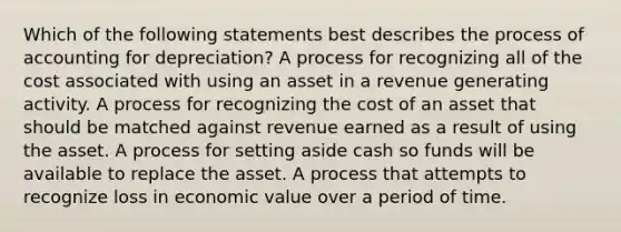 Which of the following statements best describes the process of accounting for depreciation? A process for recognizing all of the cost associated with using an asset in a revenue generating activity. A process for recognizing the cost of an asset that should be matched against revenue earned as a result of using the asset. A process for setting aside cash so funds will be available to replace the asset. A process that attempts to recognize loss in economic value over a period of time.