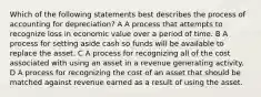 Which of the following statements best describes the process of accounting for depreciation? A A process that attempts to recognize loss in economic value over a period of time. B A process for setting aside cash so funds will be available to replace the asset. C A process for recognizing all of the cost associated with using an asset in a revenue generating activity. D A process for recognizing the cost of an asset that should be matched against revenue earned as a result of using the asset.