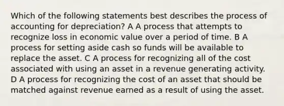 Which of the following statements best describes the process of accounting for depreciation? A A process that attempts to recognize loss in economic value over a period of time. B A process for setting aside cash so funds will be available to replace the asset. C A process for recognizing all of the cost associated with using an asset in a revenue generating activity. D A process for recognizing the cost of an asset that should be matched against revenue earned as a result of using the asset.