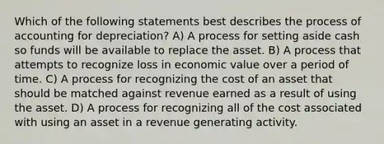 Which of the following statements best describes the process of accounting for depreciation? A) A process for setting aside cash so funds will be available to replace the asset. B) A process that attempts to recognize loss in economic value over a period of time. C) A process for recognizing the cost of an asset that should be matched against revenue earned as a result of using the asset. D) A process for recognizing all of the cost associated with using an asset in a revenue generating activity.