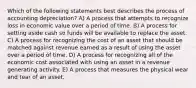 Which of the following statements best describes the process of accounting depreciation? A) A process that attempts to recognize loss in economic value over a period of time. B) A process for setting aside cash so funds will be available to replace the asset. C) A process for recognizing the cost of an asset that should be matched against revenue earned as a result of using the asset over a period of time. D) A process for recognizing all of the economic cost associated with using an asset in a revenue generating activity. E) A process that measures the physical wear and tear of an asset.