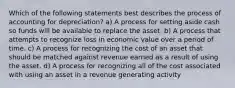 Which of the following statements best describes the process of accounting for depreciation? a) A process for setting aside cash so funds will be available to replace the asset. b) A process that attempts to recognize loss in economic value over a period of time. c) A process for recognizing the cost of an asset that should be matched against revenue earned as a result of using the asset. d) A process for recognizing all of the cost associated with using an asset in a revenue generating activity