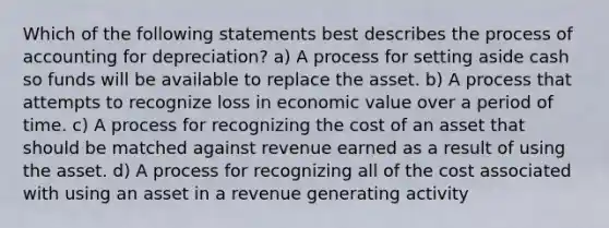 Which of the following statements best describes the process of accounting for depreciation? a) A process for setting aside cash so funds will be available to replace the asset. b) A process that attempts to recognize loss in economic value over a period of time. c) A process for recognizing the cost of an asset that should be matched against revenue earned as a result of using the asset. d) A process for recognizing all of the cost associated with using an asset in a revenue generating activity