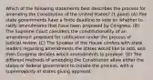 Which of the following statements best describes the process for amending the Constitution of the United States? (1 point) (A) The state governments have a finite deadline to vote on whether to ratify amendments that have been proposed by Congress. (B) The Supreme Court considers the constitutionality of an amendment proposed for ratification under the process of judicial review. (C) The Speaker of the House confers with state leaders regarding amendments the states would like to add, and then Congress decides which amendments to propose. (D) The different methods of amending the Constitution allow either the states or federal government to initiate the process, with a supermajority of states giving approval.