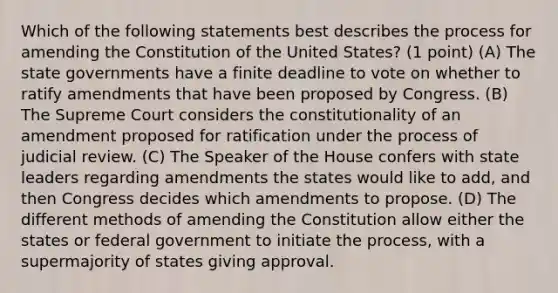 Which of the following statements best describes the process for amending the Constitution of the United States? (1 point) (A) The state governments have a finite deadline to vote on whether to ratify amendments that have been proposed by Congress. (B) The Supreme Court considers the constitutionality of an amendment proposed for ratification under the process of judicial review. (C) The Speaker of the House confers with state leaders regarding amendments the states would like to add, and then Congress decides which amendments to propose. (D) The different methods of amending the Constitution allow either the states or federal government to initiate the process, with a supermajority of states giving approval.