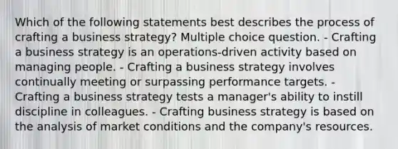 Which of the following statements best describes the process of crafting a business strategy? Multiple choice question. - Crafting a business strategy is an operations-driven activity based on managing people. - Crafting a business strategy involves continually meeting or surpassing performance targets. - Crafting a business strategy tests a manager's ability to instill discipline in colleagues. - Crafting business strategy is based on the analysis of market conditions and the company's resources.