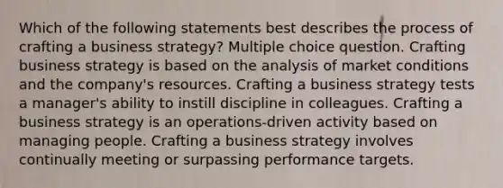 Which of the following statements best describes the process of crafting a business strategy? Multiple choice question. Crafting business strategy is based on the analysis of market conditions and the company's resources. Crafting a business strategy tests a manager's ability to instill discipline in colleagues. Crafting a business strategy is an operations-driven activity based on managing people. Crafting a business strategy involves continually meeting or surpassing performance targets.