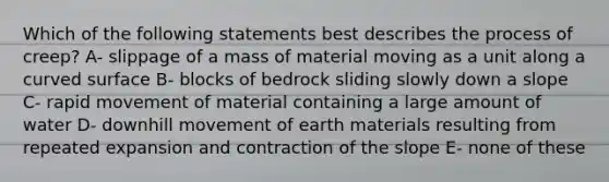 Which of the following statements best describes the process of creep? A- slippage of a mass of material moving as a unit along a curved surface B- blocks of bedrock sliding slowly down a slope C- rapid movement of material containing a large amount of water D- downhill movement of earth materials resulting from repeated expansion and contraction of the slope E- none of these