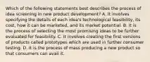 Which of the following statements best describes the process of idea screening in new product development? A. It involves specifying the details of each idea's technological feasibility, its cost, how it can be marketed, and its market potential. B. It is the process of selecting the most promising ideas to be further evaluated for feasibility. C. It involves creating the first versions of products called prototypes which are used in further consumer testing. D. It is the process of mass producing a new product so that consumers can avail it.