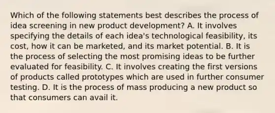 Which of the following statements best describes the process of idea screening in new product development? A. It involves specifying the details of each idea's technological feasibility, its cost, how it can be marketed, and its market potential. B. It is the process of selecting the most promising ideas to be further evaluated for feasibility. C. It involves creating the first versions of products called prototypes which are used in further consumer testing. D. It is the process of mass producing a new product so that consumers can avail it.