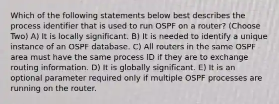 Which of the following statements below best describes the process identifier that is used to run OSPF on a router? (Choose Two) A) It is locally significant. B) It is needed to identify a unique instance of an OSPF database. C) All routers in the same OSPF area must have the same process ID if they are to exchange routing information. D) It is globally significant. E) It is an optional parameter required only if multiple OSPF processes are running on the router.